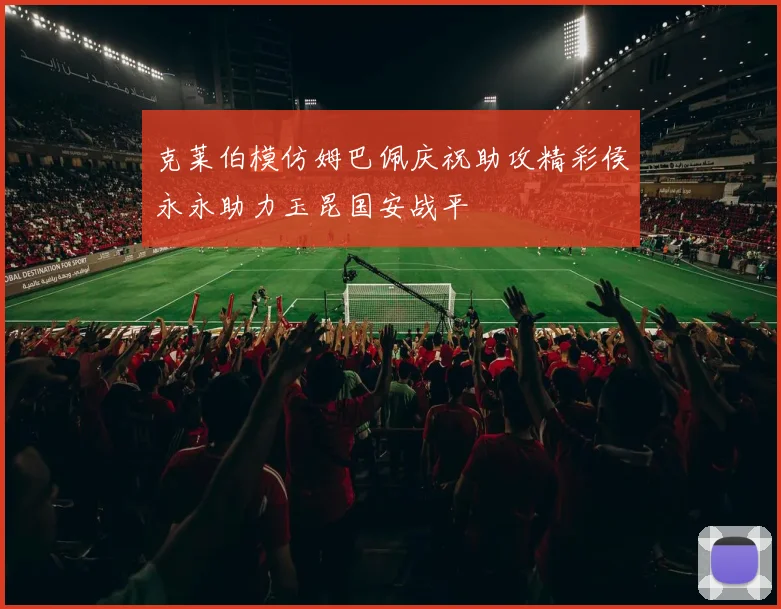 克莱伯模仿姆巴佩庆祝助攻精彩侯永永助力玉昆国安战平