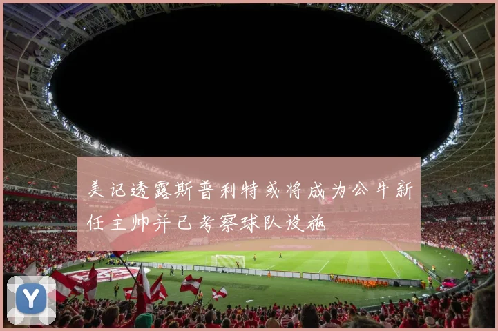 美记透露斯普利特或将成为公牛新任主帅并已考察球队设施
