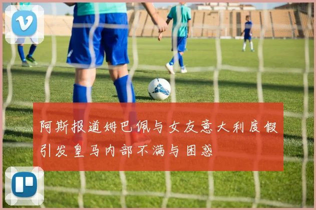 阿斯报道姆巴佩与女友意大利度假引发皇马内部不满与困惑