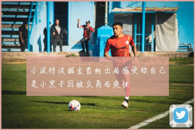 小波特谈掘金首轮出局感受称自己是小黑子因被交易而爽快