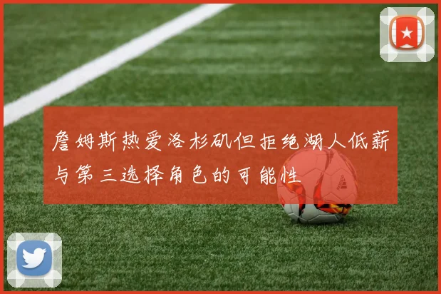 詹姆斯热爱洛杉矶但拒绝湖人低薪与第三选择角色的可能性