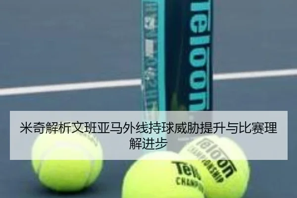 米奇解析文班亚马外线持球威胁提升与比赛理解进步（FBSports）