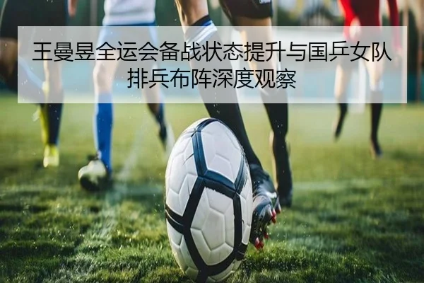 王曼昱全运会备战状态提升与国乒女队排兵布阵深度观察 - FBSports